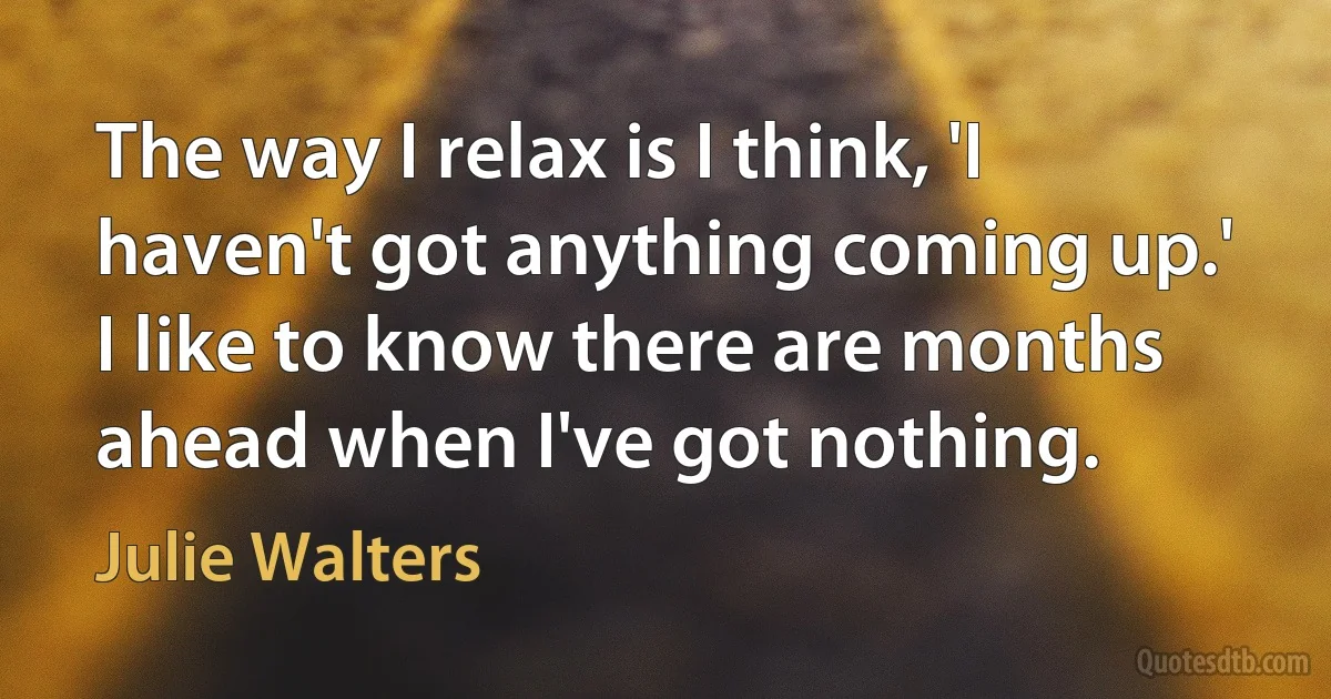 The way I relax is I think, 'I haven't got anything coming up.' I like to know there are months ahead when I've got nothing. (Julie Walters)