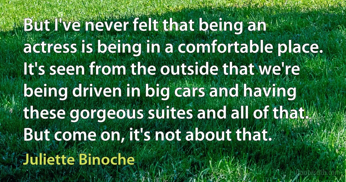 But I've never felt that being an actress is being in a comfortable place. It's seen from the outside that we're being driven in big cars and having these gorgeous suites and all of that. But come on, it's not about that. (Juliette Binoche)