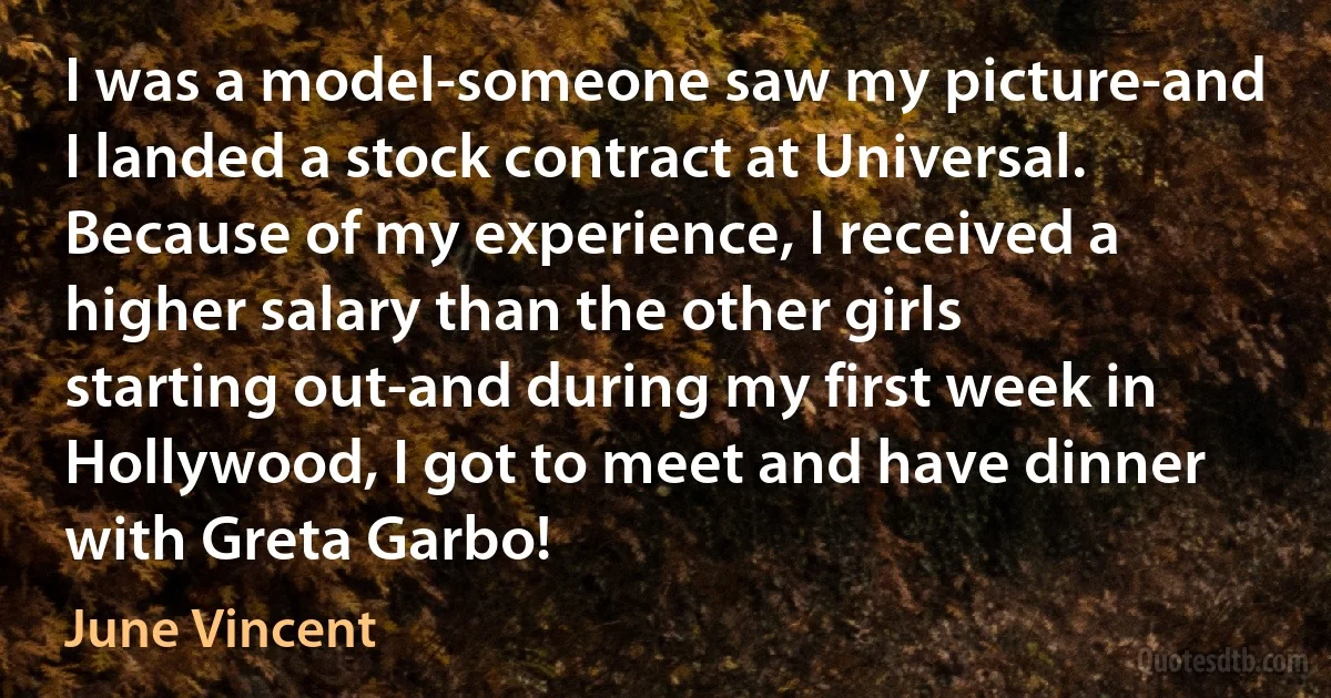 I was a model-someone saw my picture-and I landed a stock contract at Universal. Because of my experience, I received a higher salary than the other girls starting out-and during my first week in Hollywood, I got to meet and have dinner with Greta Garbo! (June Vincent)