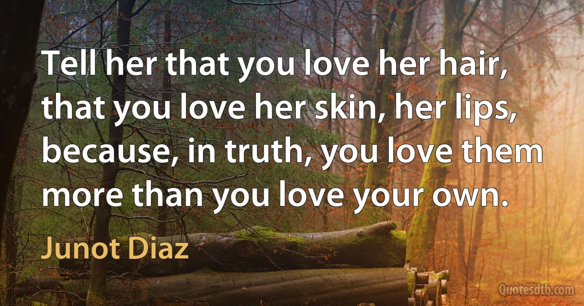 Tell her that you love her hair, that you love her skin, her lips, because, in truth, you love them more than you love your own. (Junot Diaz)