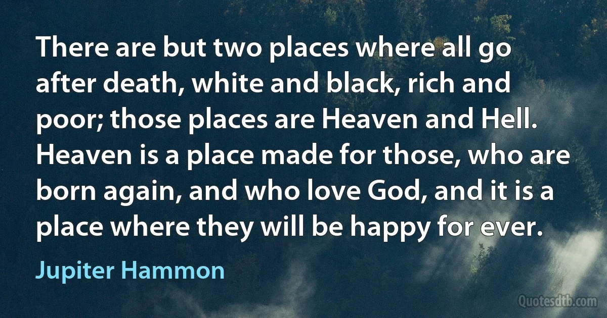 There are but two places where all go after death, white and black, rich and poor; those places are Heaven and Hell. Heaven is a place made for those, who are born again, and who love God, and it is a place where they will be happy for ever. (Jupiter Hammon)