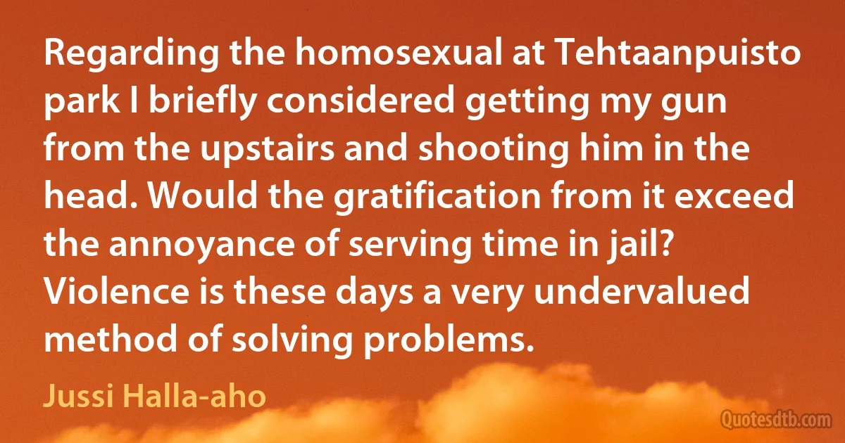 Regarding the homosexual at Tehtaanpuisto park I briefly considered getting my gun from the upstairs and shooting him in the head. Would the gratification from it exceed the annoyance of serving time in jail? Violence is these days a very undervalued method of solving problems. (Jussi Halla-aho)