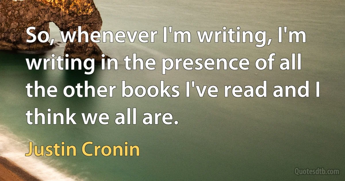 So, whenever I'm writing, I'm writing in the presence of all the other books I've read and I think we all are. (Justin Cronin)