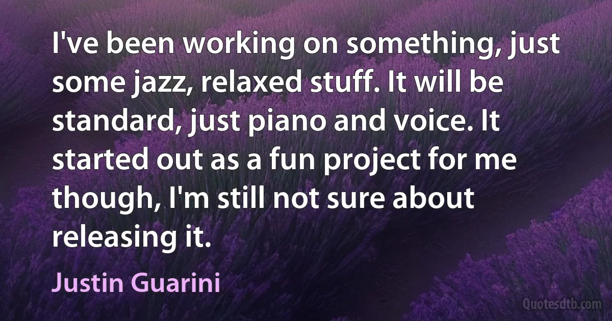 I've been working on something, just some jazz, relaxed stuff. It will be standard, just piano and voice. It started out as a fun project for me though, I'm still not sure about releasing it. (Justin Guarini)