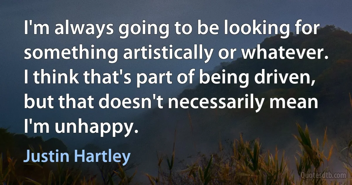 I'm always going to be looking for something artistically or whatever. I think that's part of being driven, but that doesn't necessarily mean I'm unhappy. (Justin Hartley)