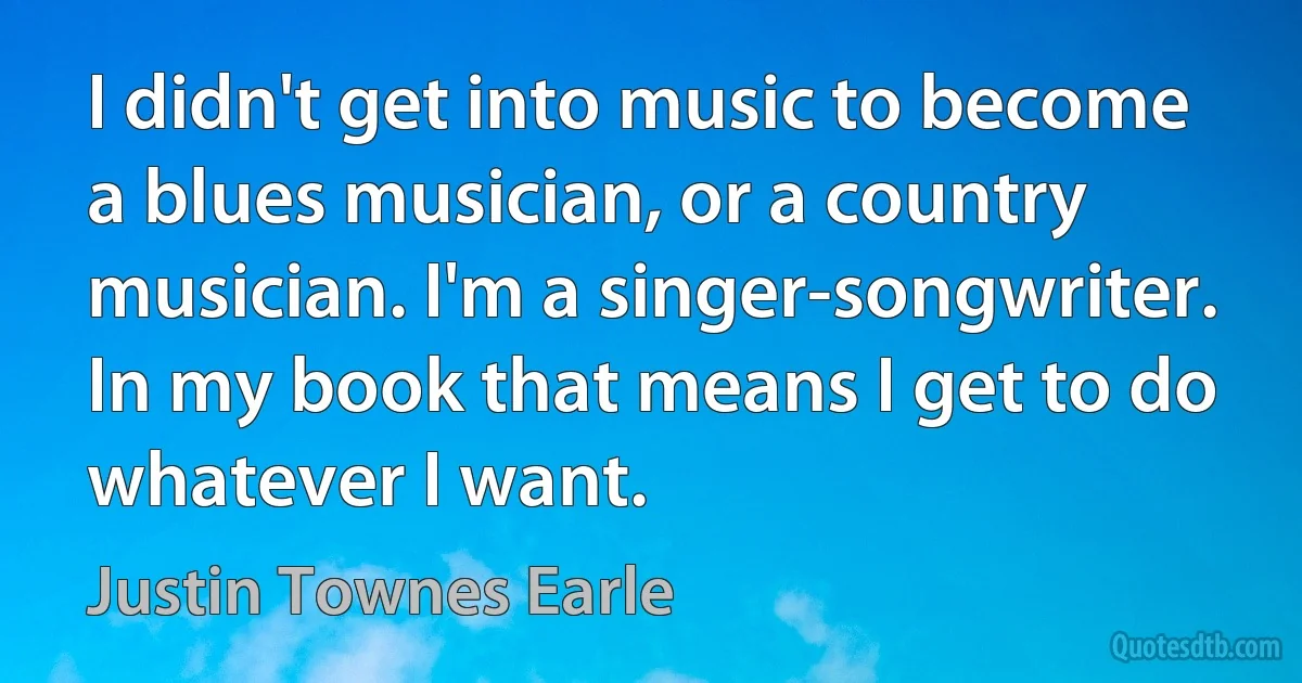 I didn't get into music to become a blues musician, or a country musician. I'm a singer-songwriter. In my book that means I get to do whatever I want. (Justin Townes Earle)