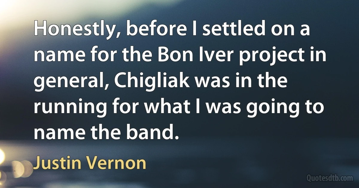 Honestly, before I settled on a name for the Bon Iver project in general, Chigliak was in the running for what I was going to name the band. (Justin Vernon)