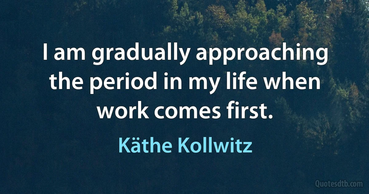 I am gradually approaching the period in my life when work comes first. (Käthe Kollwitz)