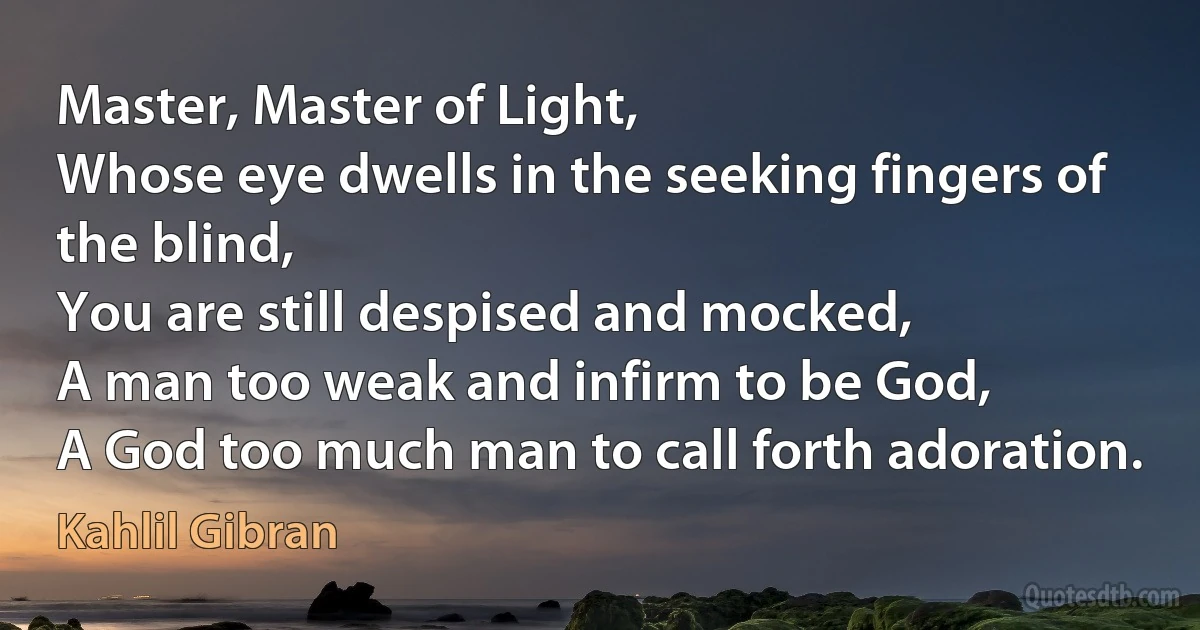 Master, Master of Light,
Whose eye dwells in the seeking fingers of the blind,
You are still despised and mocked,
A man too weak and infirm to be God,
A God too much man to call forth adoration. (Kahlil Gibran)