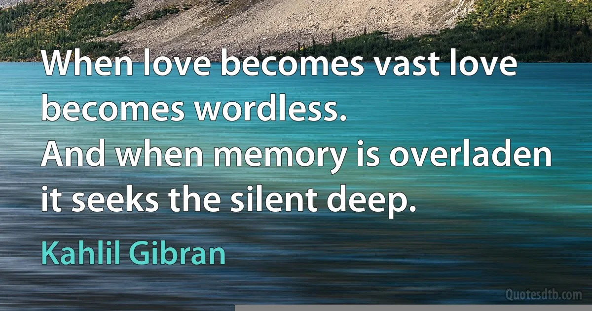 When love becomes vast love becomes wordless.
And when memory is overladen it seeks the silent deep. (Kahlil Gibran)