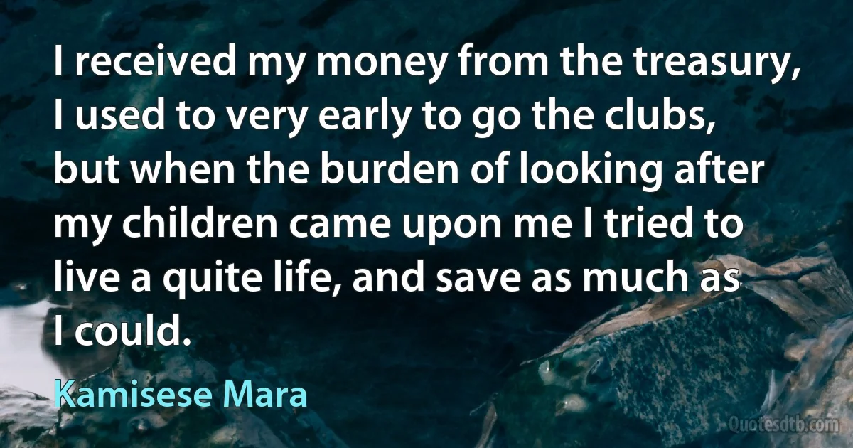 I received my money from the treasury, I used to very early to go the clubs, but when the burden of looking after my children came upon me I tried to live a quite life, and save as much as I could. (Kamisese Mara)