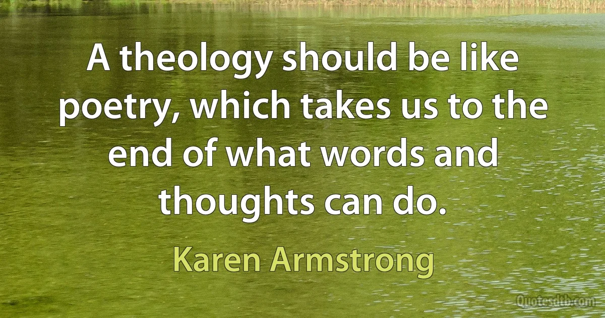 A theology should be like poetry, which takes us to the end of what words and thoughts can do. (Karen Armstrong)