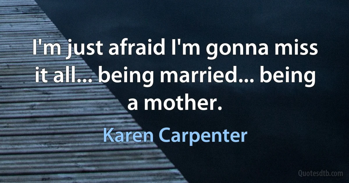 I'm just afraid I'm gonna miss it all... being married... being a mother. (Karen Carpenter)