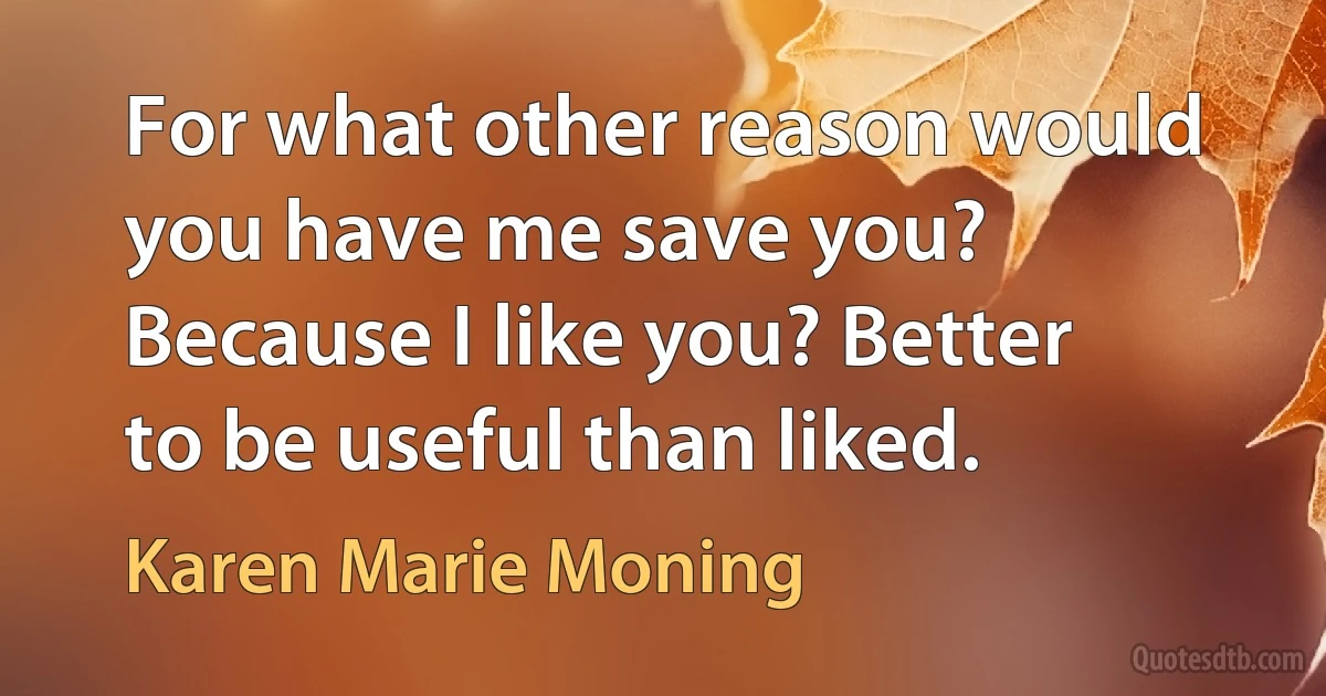 For what other reason would you have me save you? Because I like you? Better to be useful than liked. (Karen Marie Moning)