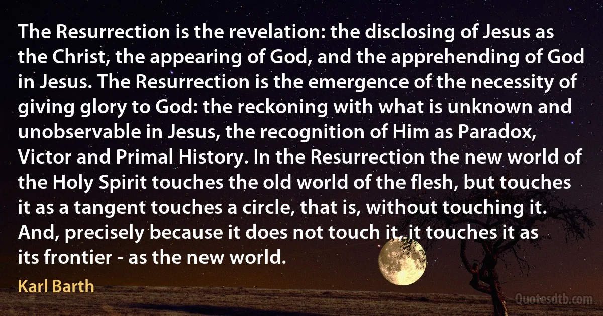 The Resurrection is the revelation: the disclosing of Jesus as the Christ, the appearing of God, and the apprehending of God in Jesus. The Resurrection is the emergence of the necessity of giving glory to God: the reckoning with what is unknown and unobservable in Jesus, the recognition of Him as Paradox, Victor and Primal History. In the Resurrection the new world of the Holy Spirit touches the old world of the flesh, but touches it as a tangent touches a circle, that is, without touching it. And, precisely because it does not touch it, it touches it as its frontier - as the new world. (Karl Barth)