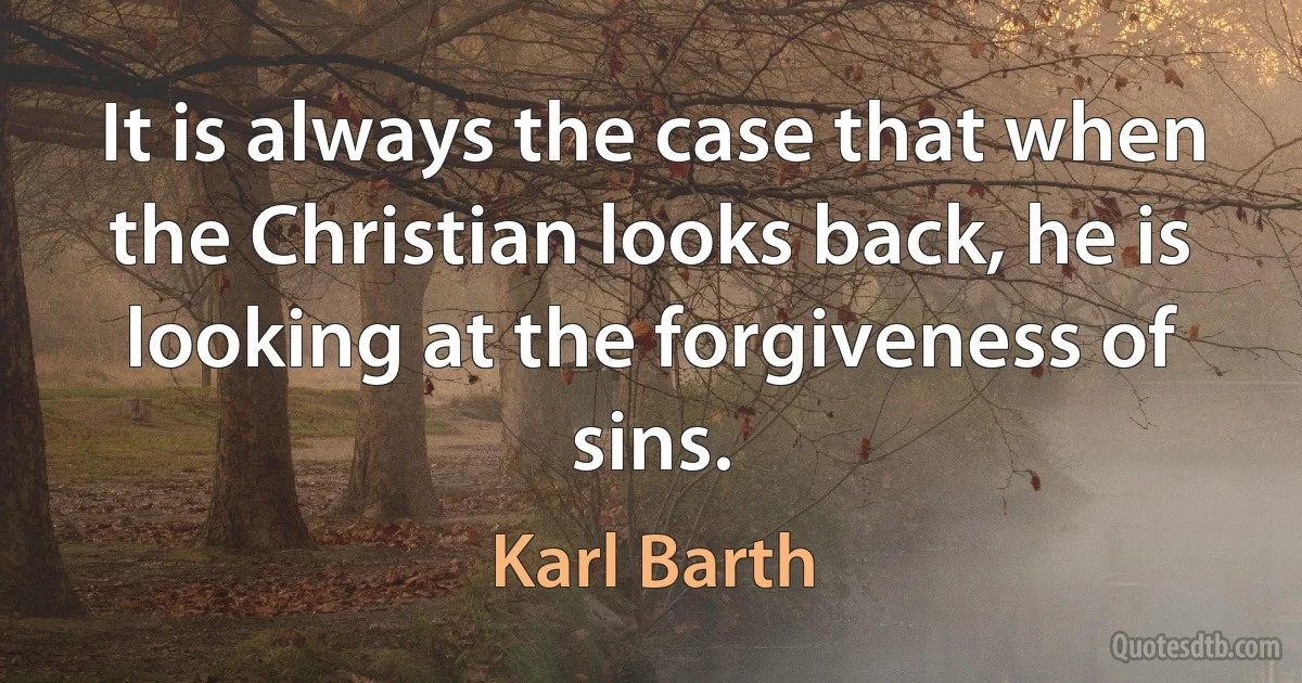 It is always the case that when the Christian looks back, he is looking at the forgiveness of sins. (Karl Barth)