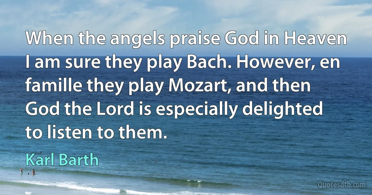 When the angels praise God in Heaven I am sure they play Bach. However, en famille they play Mozart, and then God the Lord is especially delighted to listen to them. (Karl Barth)