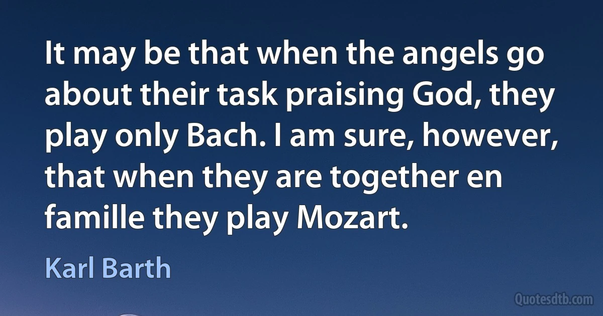 It may be that when the angels go about their task praising God, they play only Bach. I am sure, however, that when they are together en famille they play Mozart. (Karl Barth)