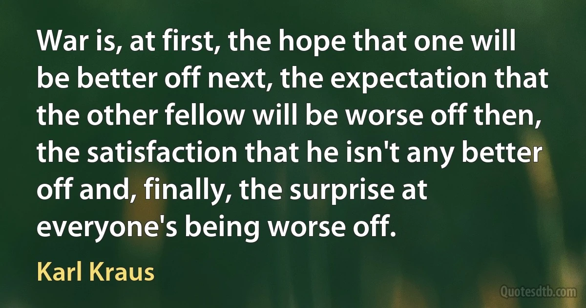 War is, at first, the hope that one will be better off next, the expectation that the other fellow will be worse off then, the satisfaction that he isn't any better off and, finally, the surprise at everyone's being worse off. (Karl Kraus)