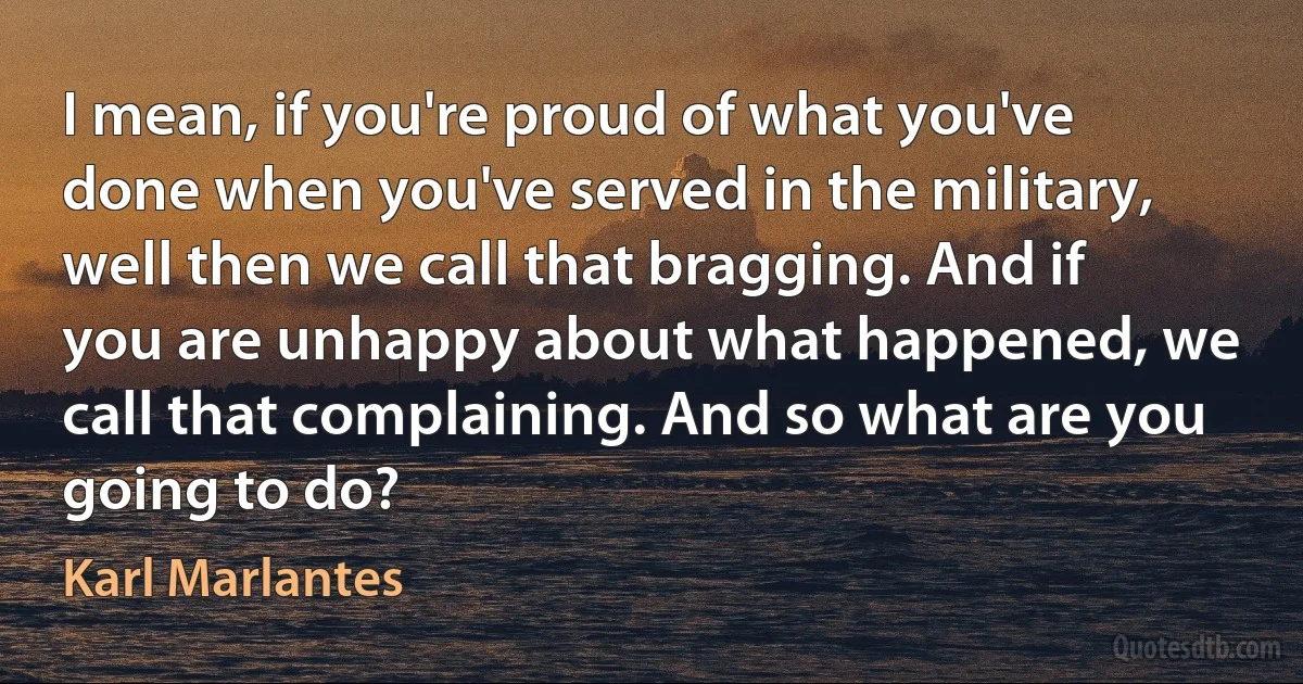 I mean, if you're proud of what you've done when you've served in the military, well then we call that bragging. And if you are unhappy about what happened, we call that complaining. And so what are you going to do? (Karl Marlantes)