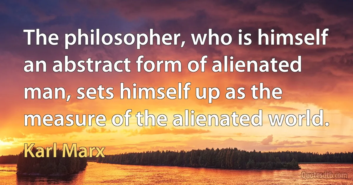 The philosopher, who is himself an abstract form of alienated man, sets himself up as the measure of the alienated world. (Karl Marx)