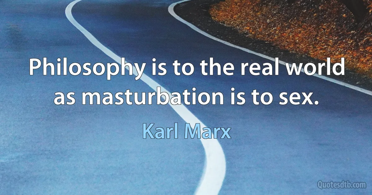 Philosophy is to the real world as masturbation is to sex. (Karl Marx)