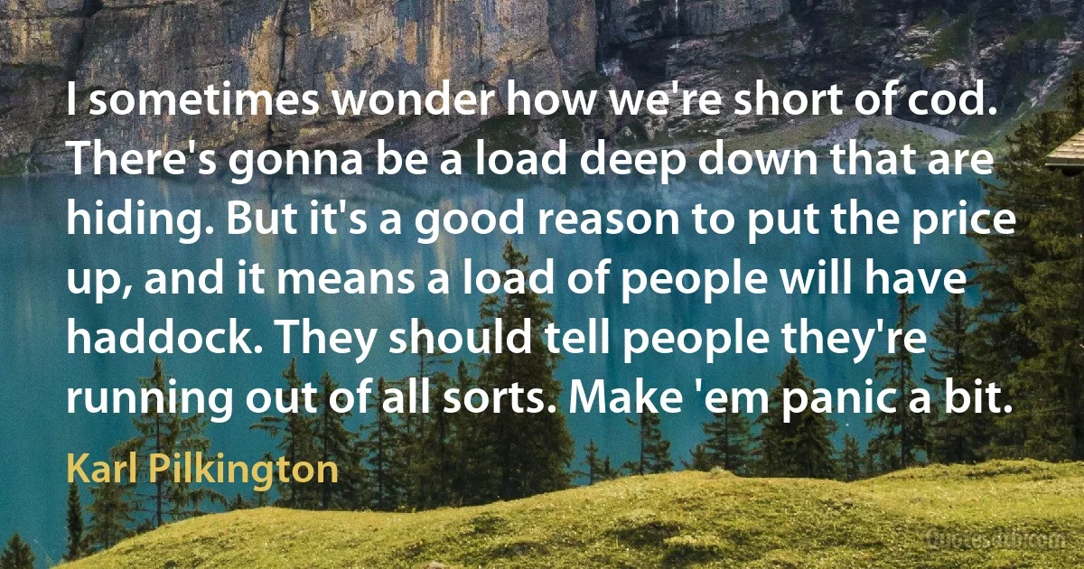 I sometimes wonder how we're short of cod. There's gonna be a load deep down that are hiding. But it's a good reason to put the price up, and it means a load of people will have haddock. They should tell people they're running out of all sorts. Make 'em panic a bit. (Karl Pilkington)