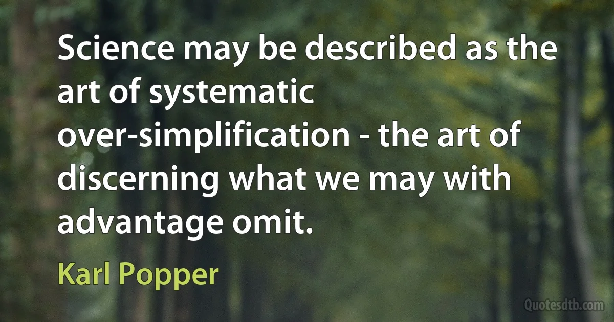 Science may be described as the art of systematic over-simplification - the art of discerning what we may with advantage omit. (Karl Popper)