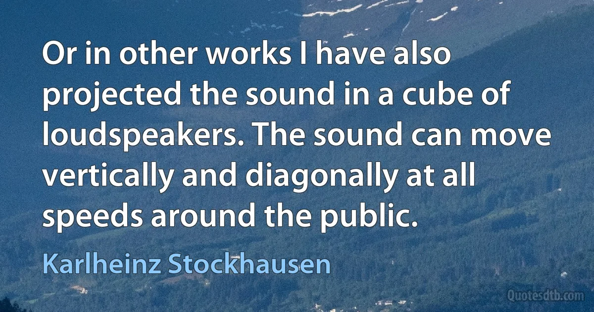 Or in other works I have also projected the sound in a cube of loudspeakers. The sound can move vertically and diagonally at all speeds around the public. (Karlheinz Stockhausen)