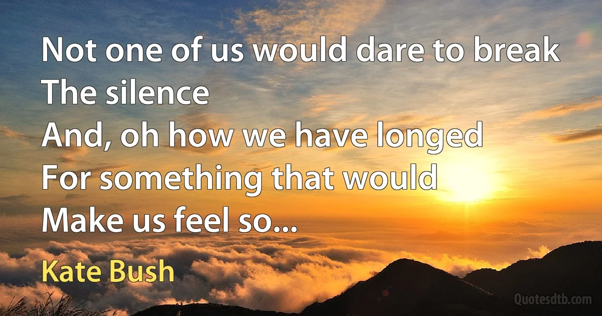 Not one of us would dare to break
The silence
And, oh how we have longed
For something that would
Make us feel so... (Kate Bush)