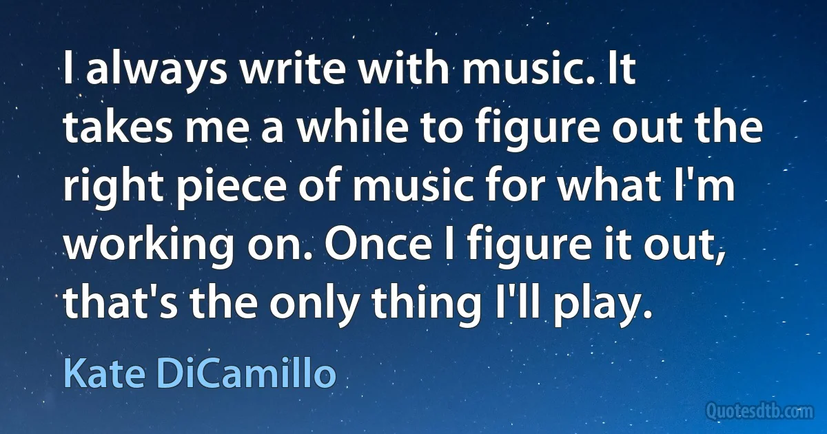 I always write with music. It takes me a while to figure out the right piece of music for what I'm working on. Once I figure it out, that's the only thing I'll play. (Kate DiCamillo)