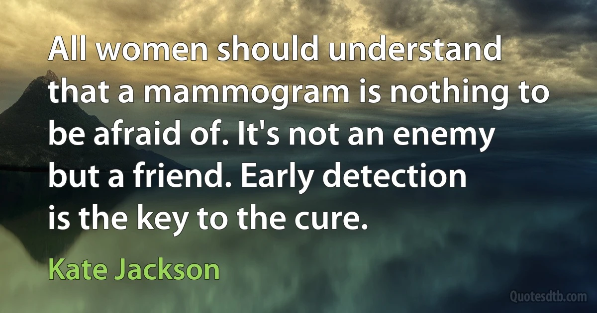 All women should understand that a mammogram is nothing to be afraid of. It's not an enemy but a friend. Early detection is the key to the cure. (Kate Jackson)