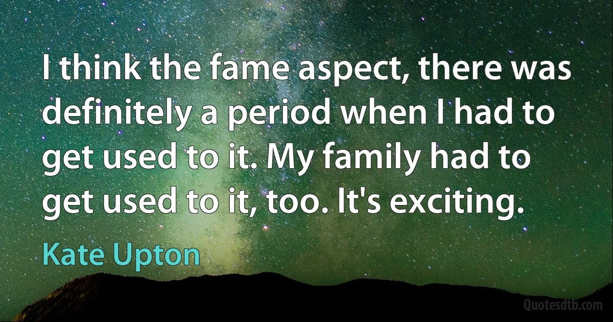 I think the fame aspect, there was definitely a period when I had to get used to it. My family had to get used to it, too. It's exciting. (Kate Upton)