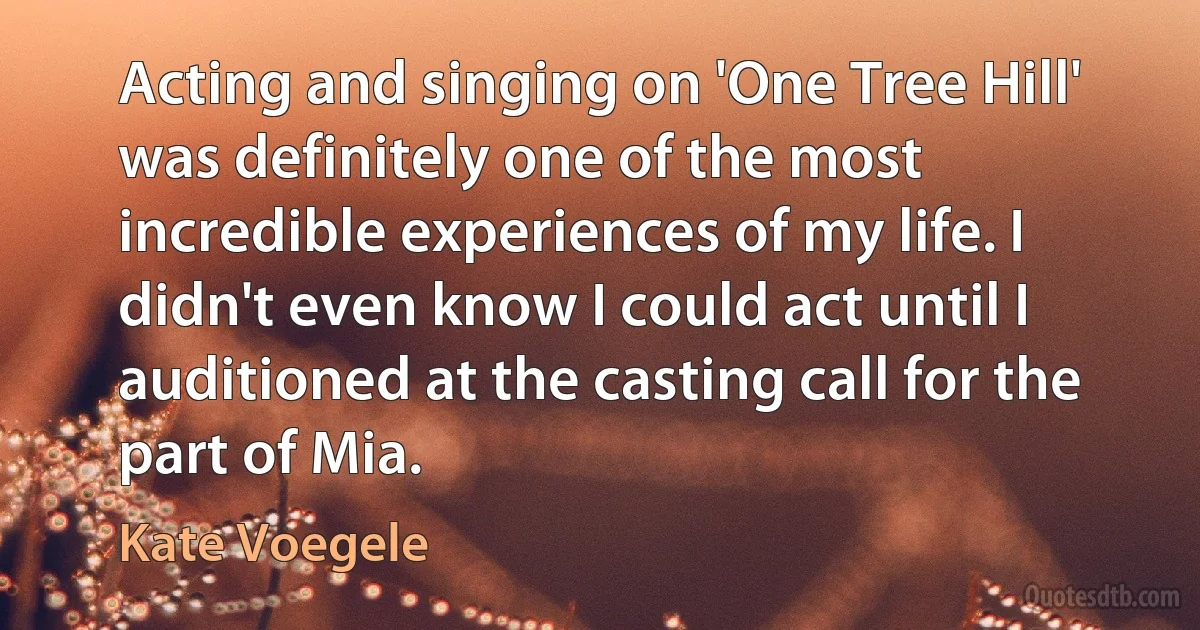 Acting and singing on 'One Tree Hill' was definitely one of the most incredible experiences of my life. I didn't even know I could act until I auditioned at the casting call for the part of Mia. (Kate Voegele)