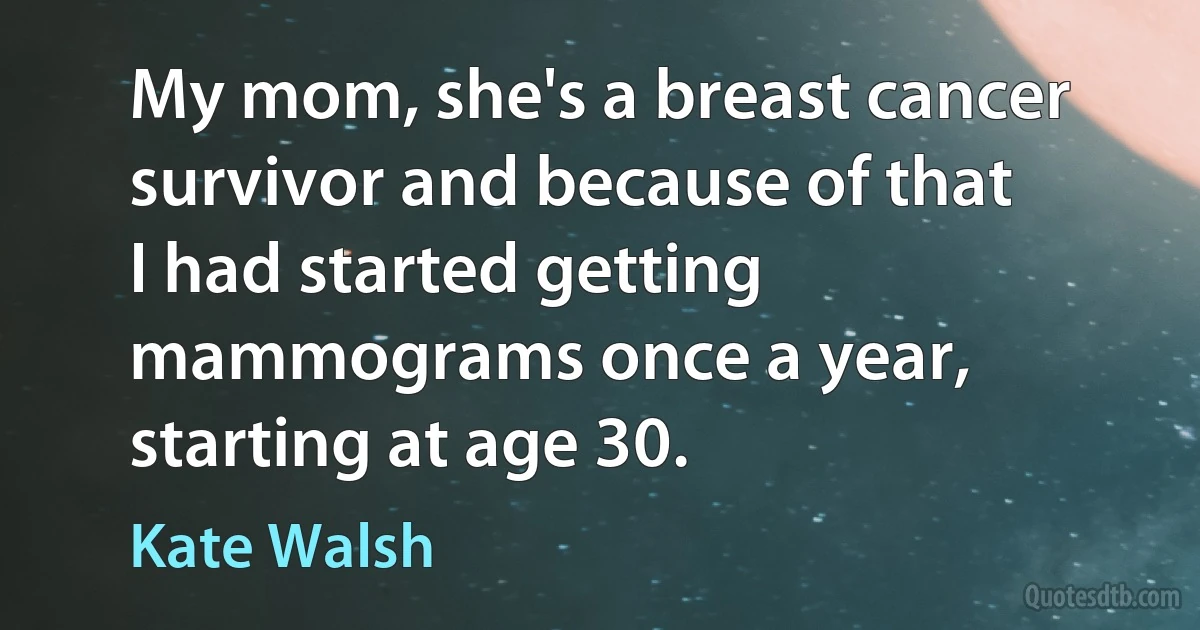 My mom, she's a breast cancer survivor and because of that I had started getting mammograms once a year, starting at age 30. (Kate Walsh)