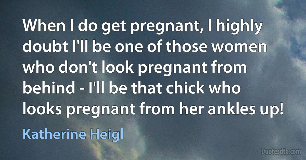 When I do get pregnant, I highly doubt I'll be one of those women who don't look pregnant from behind - I'll be that chick who looks pregnant from her ankles up! (Katherine Heigl)