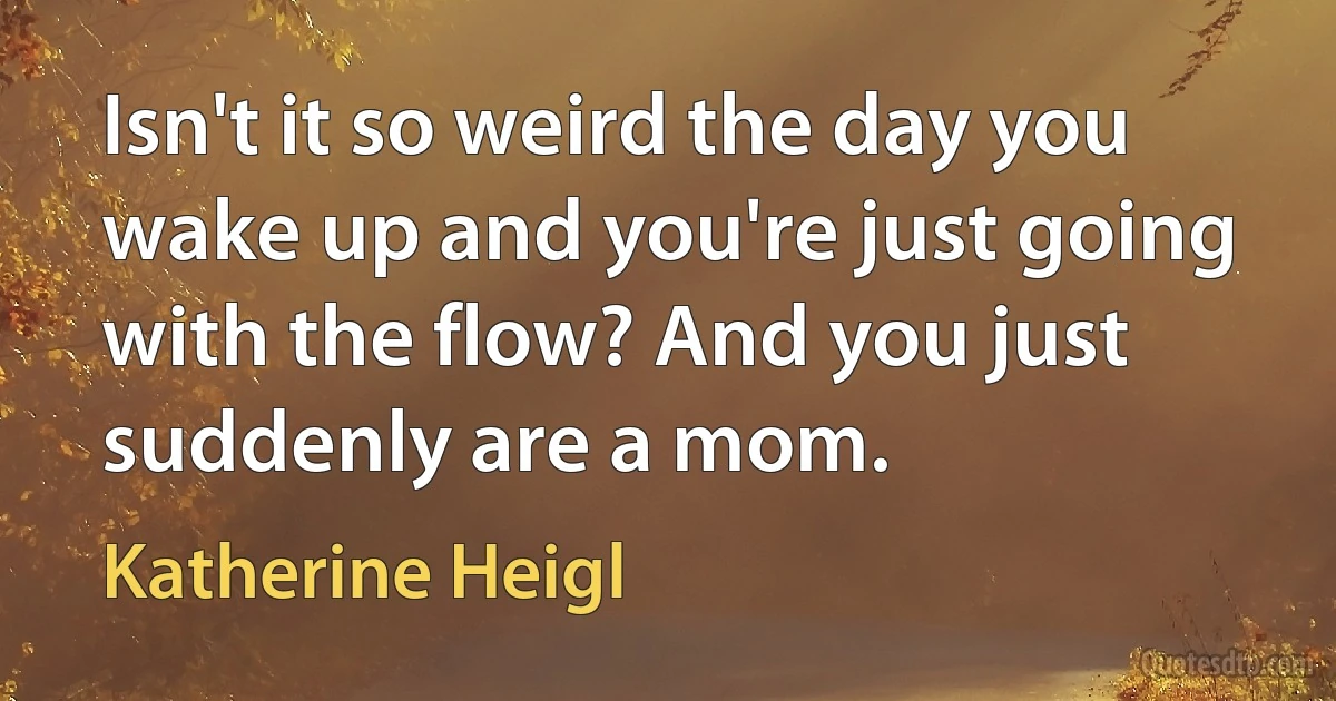 Isn't it so weird the day you wake up and you're just going with the flow? And you just suddenly are a mom. (Katherine Heigl)