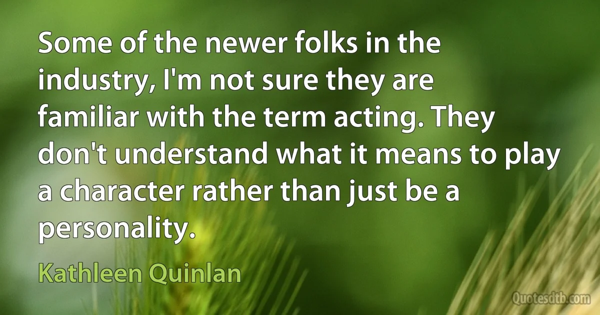 Some of the newer folks in the industry, I'm not sure they are familiar with the term acting. They don't understand what it means to play a character rather than just be a personality. (Kathleen Quinlan)