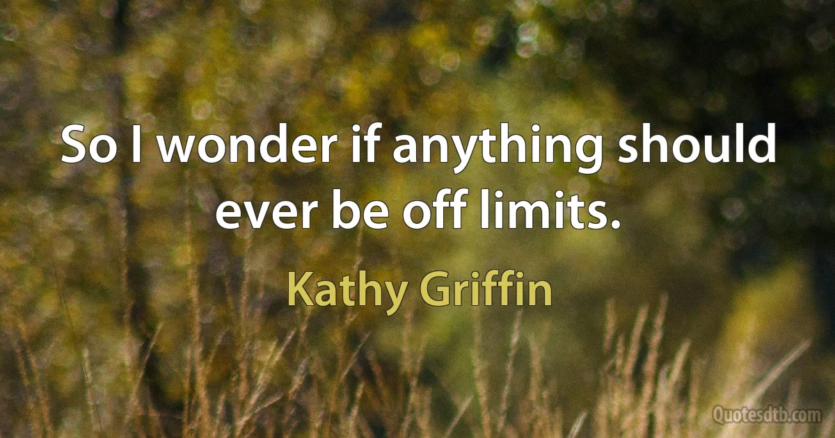 So I wonder if anything should ever be off limits. (Kathy Griffin)