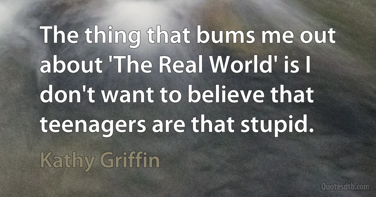 The thing that bums me out about 'The Real World' is I don't want to believe that teenagers are that stupid. (Kathy Griffin)