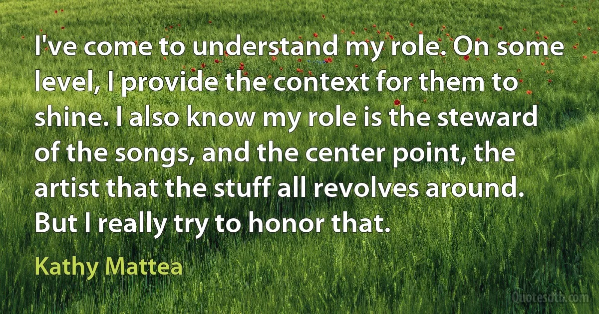 I've come to understand my role. On some level, I provide the context for them to shine. I also know my role is the steward of the songs, and the center point, the artist that the stuff all revolves around. But I really try to honor that. (Kathy Mattea)