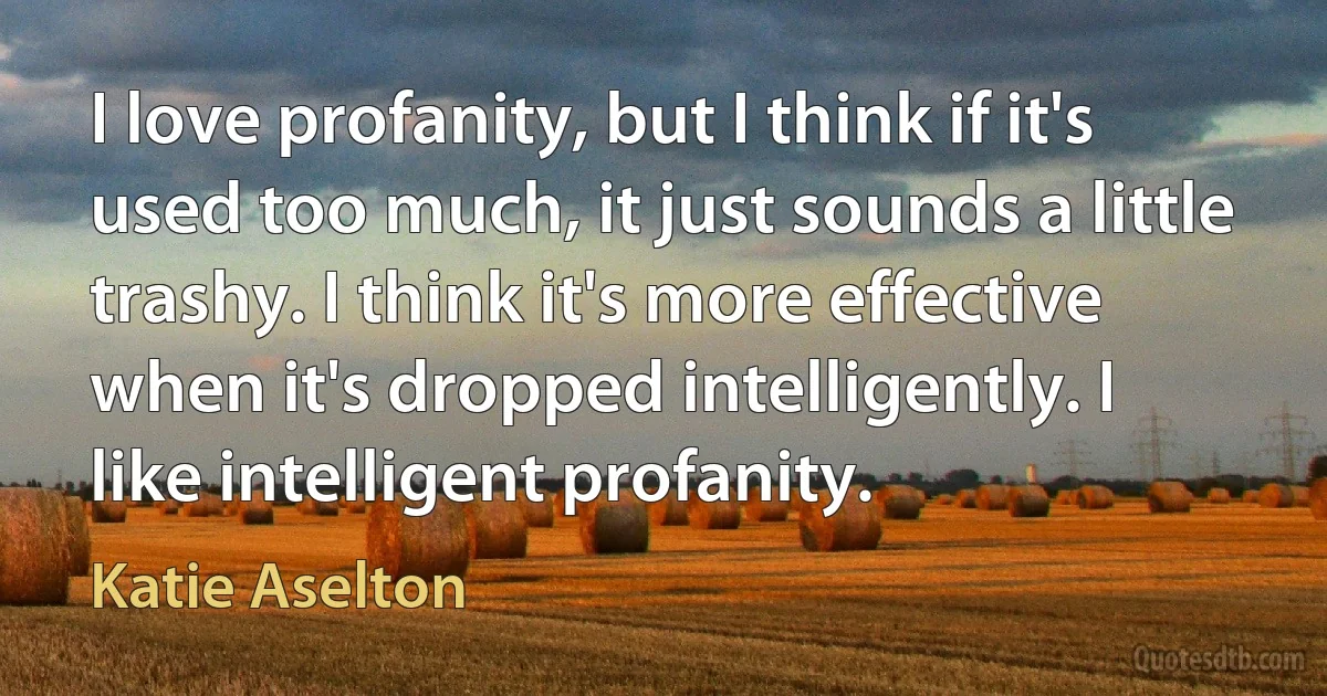 I love profanity, but I think if it's used too much, it just sounds a little trashy. I think it's more effective when it's dropped intelligently. I like intelligent profanity. (Katie Aselton)