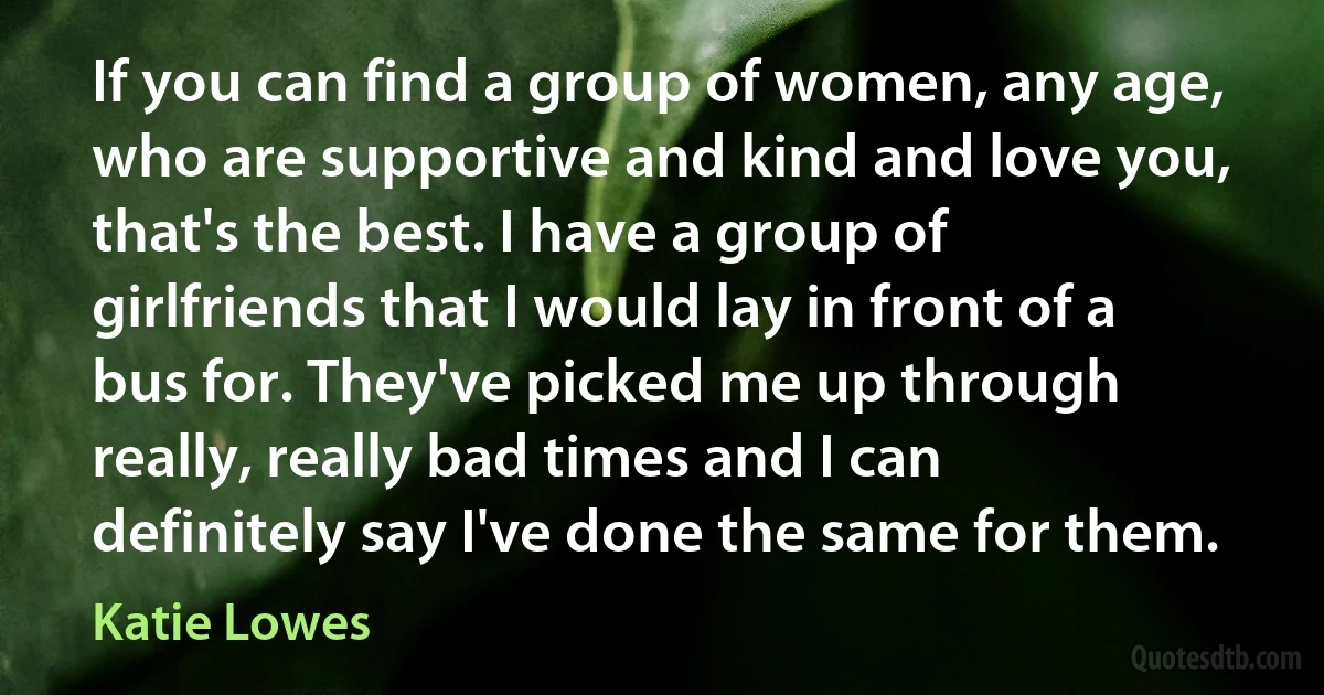 If you can find a group of women, any age, who are supportive and kind and love you, that's the best. I have a group of girlfriends that I would lay in front of a bus for. They've picked me up through really, really bad times and I can definitely say I've done the same for them. (Katie Lowes)