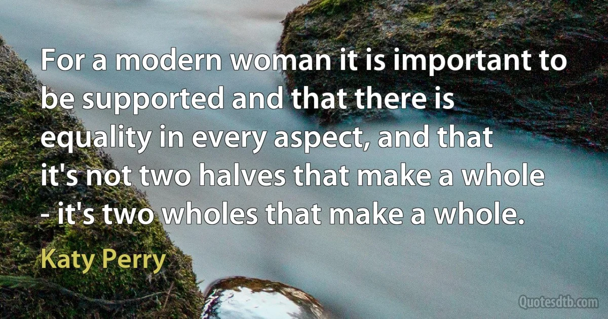 For a modern woman it is important to be supported and that there is equality in every aspect, and that it's not two halves that make a whole - it's two wholes that make a whole. (Katy Perry)