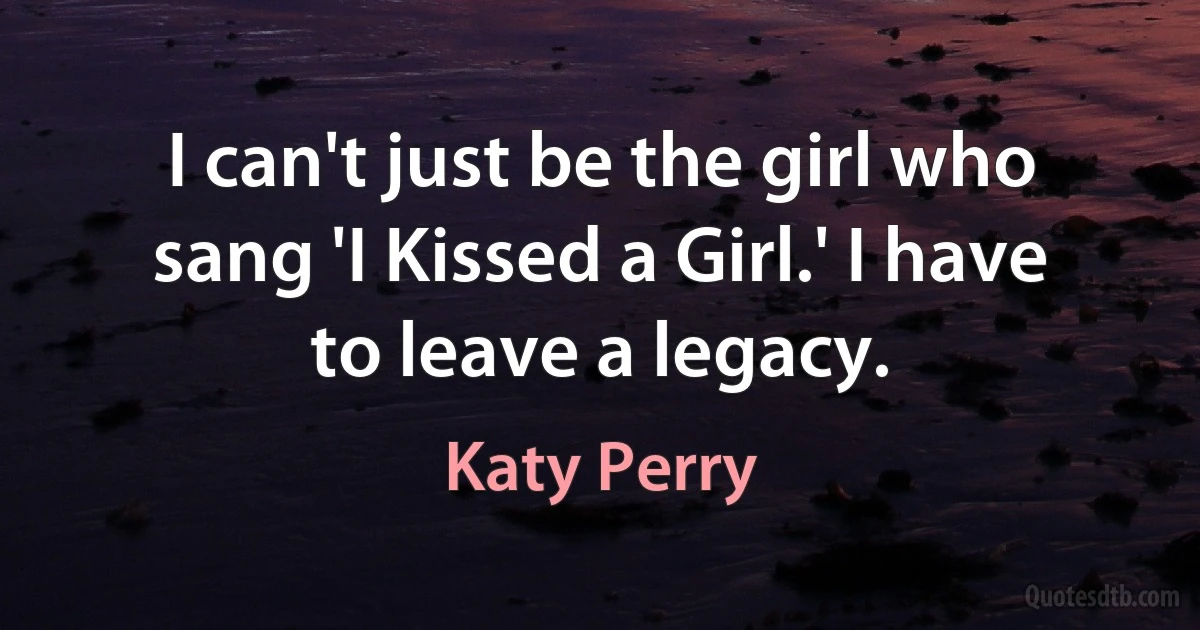 I can't just be the girl who sang 'I Kissed a Girl.' I have to leave a legacy. (Katy Perry)