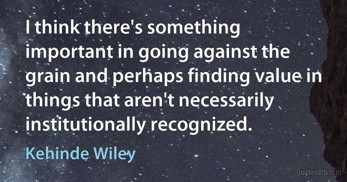 I think there's something important in going against the grain and perhaps finding value in things that aren't necessarily institutionally recognized. (Kehinde Wiley)