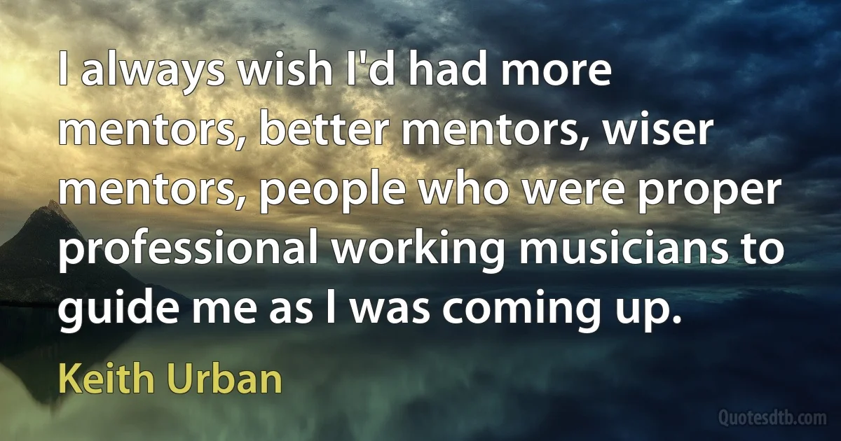 I always wish I'd had more mentors, better mentors, wiser mentors, people who were proper professional working musicians to guide me as I was coming up. (Keith Urban)