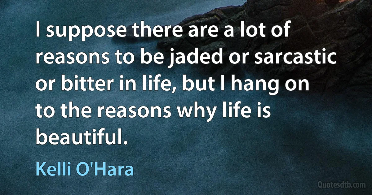 I suppose there are a lot of reasons to be jaded or sarcastic or bitter in life, but I hang on to the reasons why life is beautiful. (Kelli O'Hara)