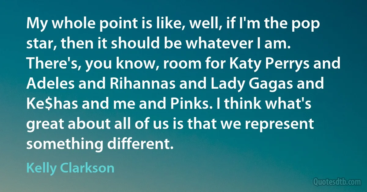 My whole point is like, well, if I'm the pop star, then it should be whatever I am. There's, you know, room for Katy Perrys and Adeles and Rihannas and Lady Gagas and Ke$has and me and Pinks. I think what's great about all of us is that we represent something different. (Kelly Clarkson)