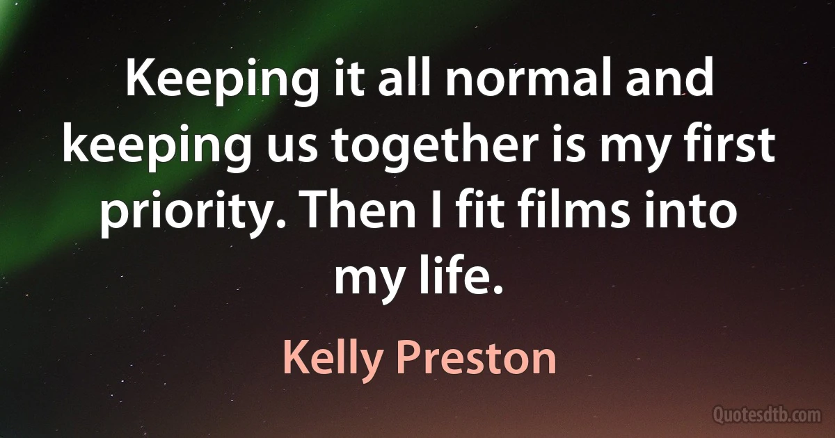 Keeping it all normal and keeping us together is my first priority. Then I fit films into my life. (Kelly Preston)